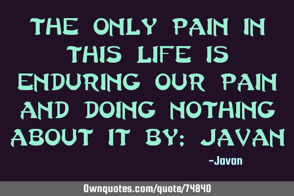 The only pain in this life is enduring our pain and doing nothing about it By; J