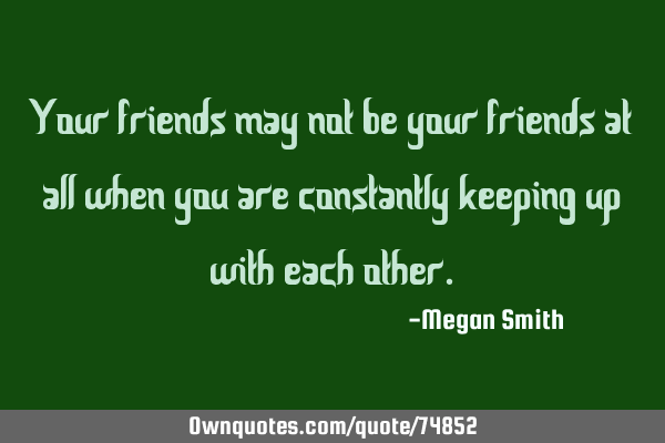 Your friends may not be your friends at all when you are constantly keeping up with each