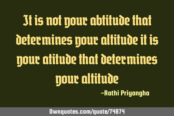 It is not your abtitude that determines your altitude it is your atitude that determines your