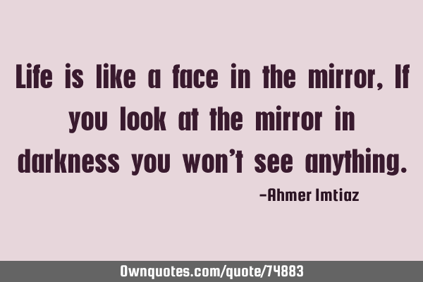 Life is like a face in the mirror, If you look at the mirror in darkness you won