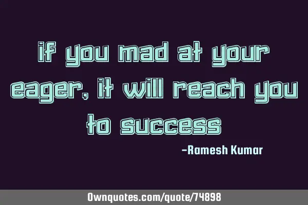 If you mad at your eager, it will reach you to