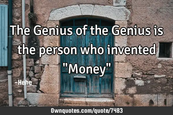 The Genius of the Genius is the person who invented "Money"