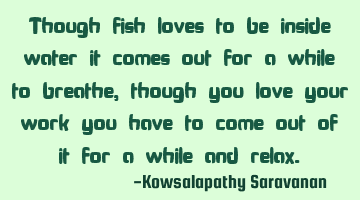 Though fish loves to be inside water it comes out for a while to breathe,though you love your work