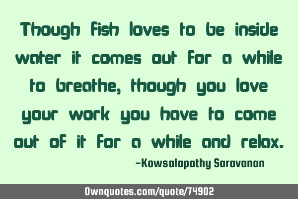 Though fish loves to be inside water it comes out for a while to breathe,though you love your work