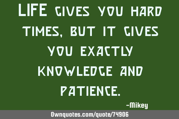 LIFE gives you hard times, but it gives you exactly knowledge and