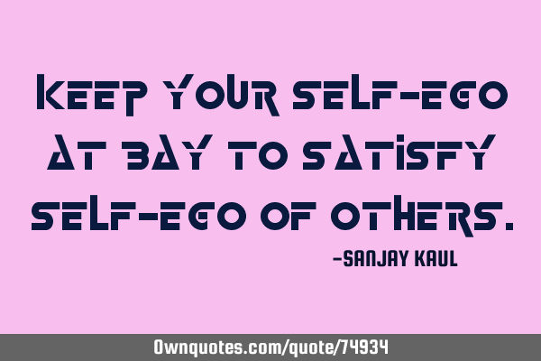 KEEP YOUR SELF-EGO AT BAY TO SATISFY SELF-EGO OF OTHERS