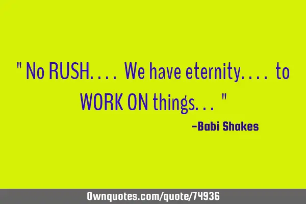 " No RUSH.... We have eternity.... to WORK ON things... "