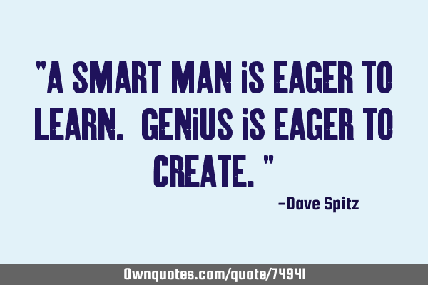 "A smart man is eager to learn. Genius is eager to create."