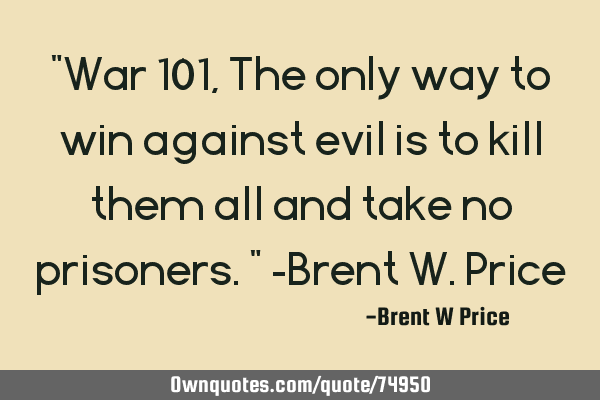 "War 101, The only way to win against evil is to kill them all and take no prisoners." -Brent W. P