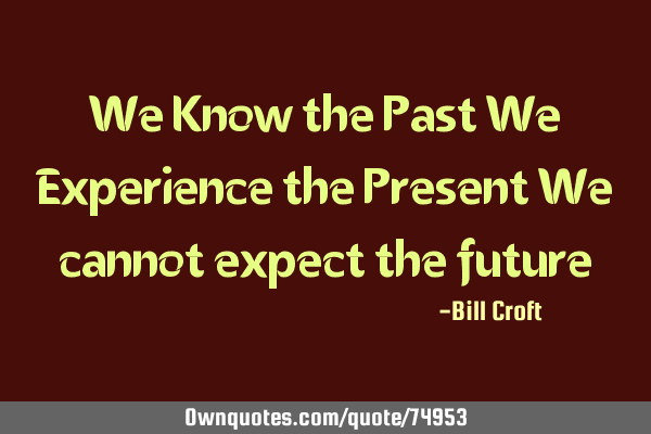 We Know the Past We Experience the Present We cannot expect the