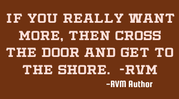 If you really want more, then cross the door and get to the shore. -RVM