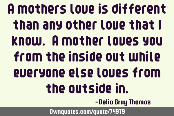 A mothers love is different than any other love that I know. A mother loves you from the inside out