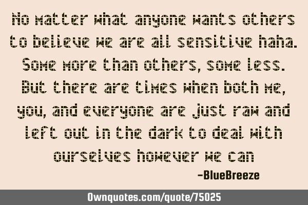 No matter what anyone wants others to believe we are all sensitive haha. Some more than others,