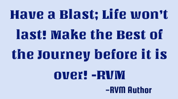 Have a Blast; Life won’t last! Make the Best of the Journey before it is over! -RVM