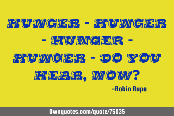 Hunger - hunger - hunger - hunger - do you hear, now?