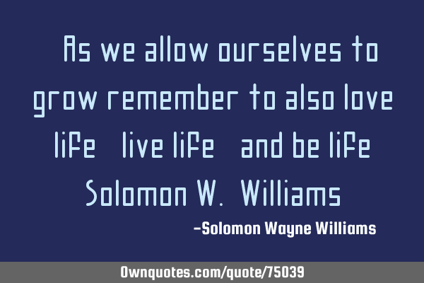 "As we allow ourselves to grow remember to also love life, live life, and be life" Solomon W. W
