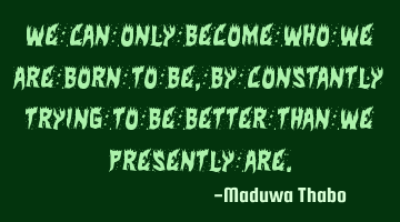 We can only become who we are born to be, by constantly trying to be better than we presently are.