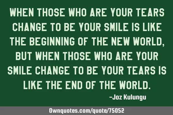 When those who are your tears change to be your smile is like the beginning of the new world, but