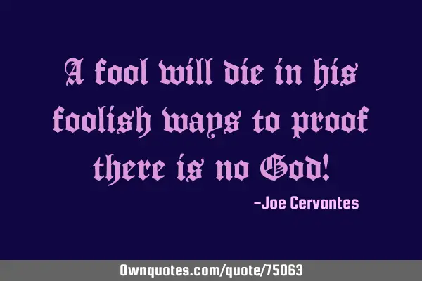 A fool will die in his foolish ways to proof there is no God!