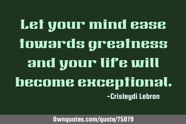 Let your mind ease towards greatness and your life will become