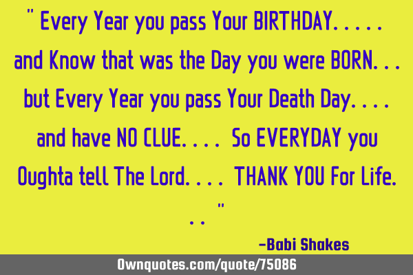 " Every Year you pass Your BIRTHDAY..... and Know that was the Day you were BORN... but Every Year