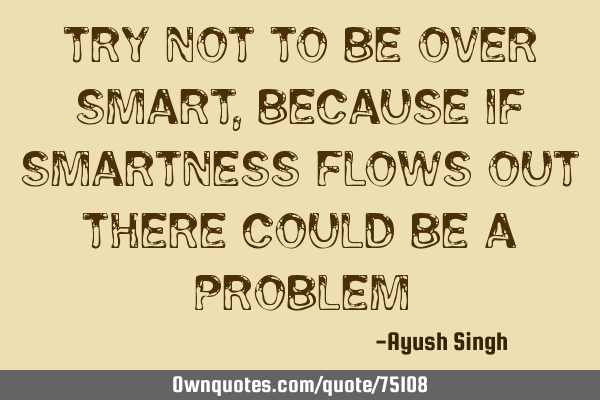 Try not to be over smart , because if smartness flows out there could be a