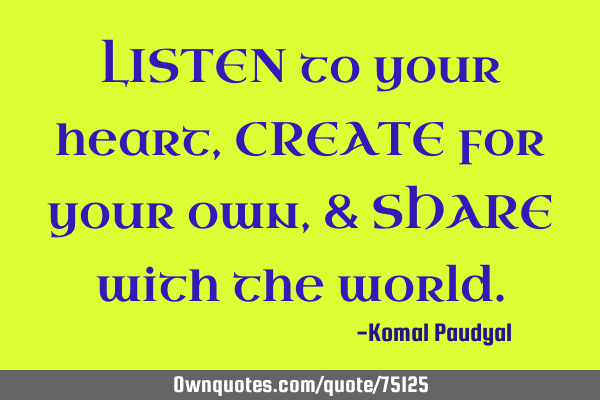LISTEN to your heart, CREATE for your own, & SHARE with the