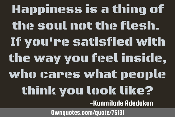 Happiness is a thing of the soul not the flesh. If you