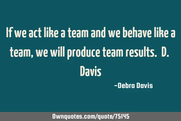 If we act like a team and we behave like a team, we will produce team results. D. D