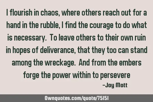 I flourish in chaos ,where others reach out for a hand in the rubble, i find the courage to do what