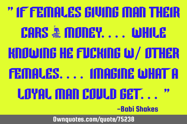 " If FEMALES giving Man their Cars & MONEY.... while knowing he Fucking w/ Other Females.... I
