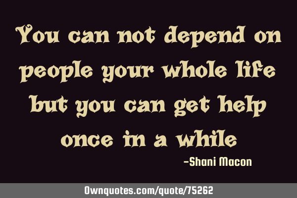 You can not depend on people your whole life but you can get help once in a