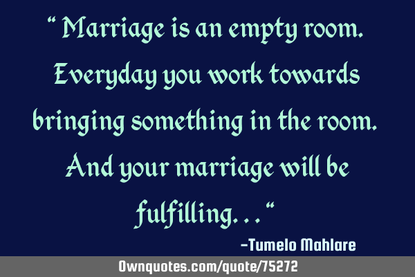 " Marriage is an empty room. Everyday you work towards bringing something in the room. And your