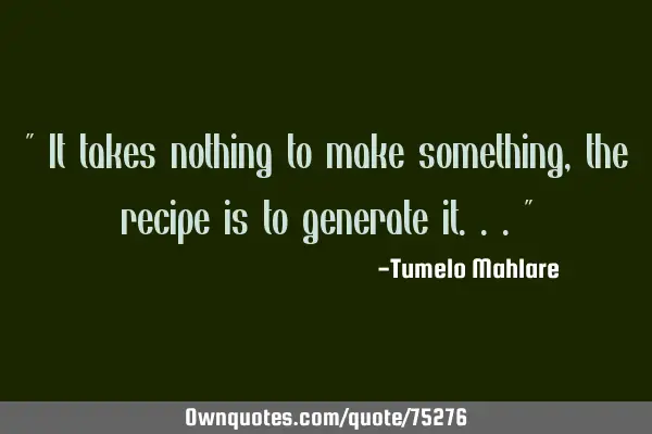 " It takes nothing to make something, the recipe is to generate it..."