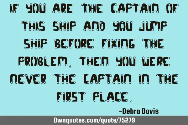 If you are the captain of this ship and you jump ship before fixing the problem, then you were