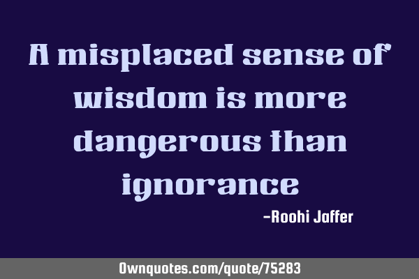 A misplaced sense of wisdom is more dangerous than