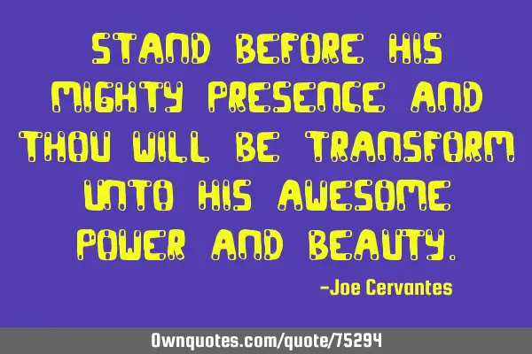 Stand before his mighty presence and thou will be transform unto his awesome power and