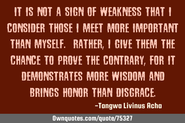 It is not a sign of weakness that I consider those I meet more important than myself. Rather, I