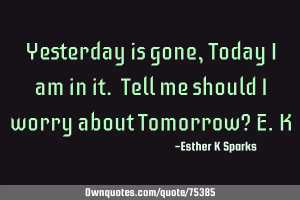 Yesterday is gone, Today I am in it. Tell me should I worry about Tomorrow? E.K