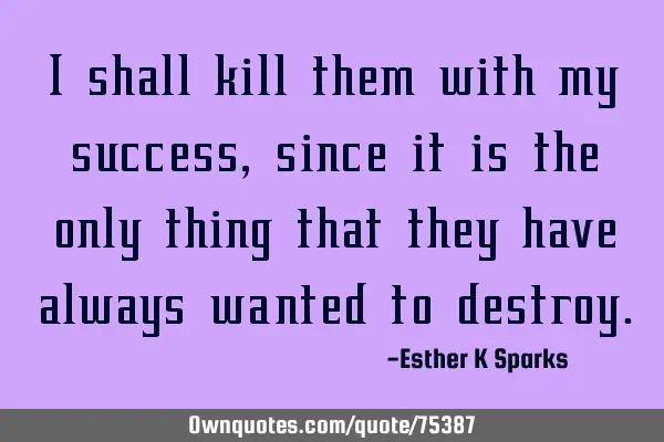 I shall kill them with my success , since it is the only thing that they have always wanted to