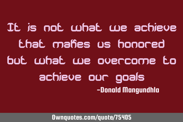 It is not what we achieve that makes us honored but what we overcome to achieve our