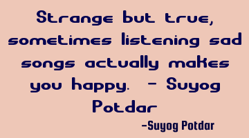 Strange but true, sometimes listening sad songs actually makes you happy. - Suyog Potdar