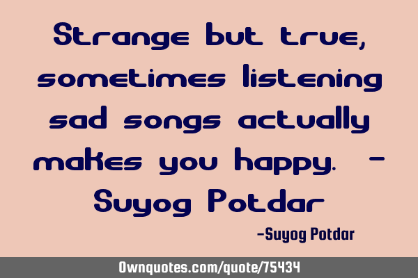 Strange but true, sometimes listening sad songs actually makes you happy. - Suyog P