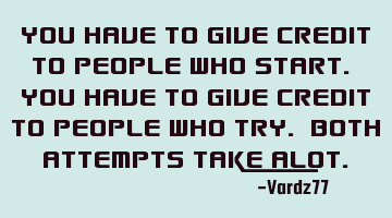 You have to give credit to people who start. You have to give credit to people who try. Both