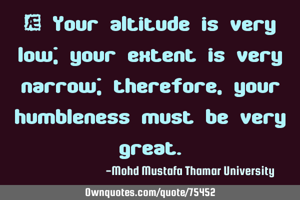 • Your altitude is very low; your extent is very narrow; therefore, your humbleness must be very