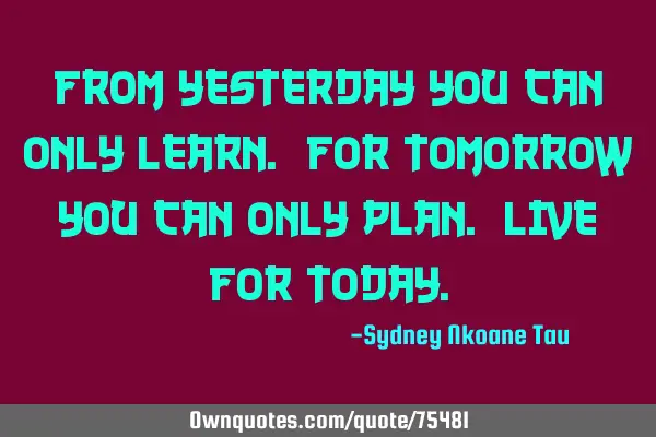 From yesterday you can only learn. For tomorrow you can only plan. Live for