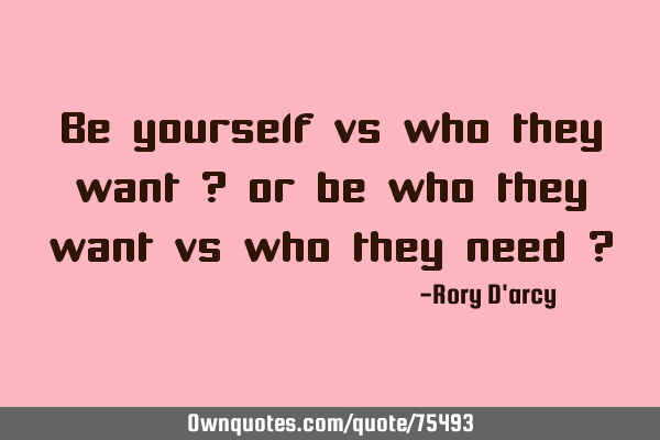Be yourself vs who they want ? or be who they want vs who they need ?