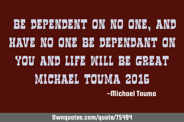 "Be dependent on no one, and have no one be dependant on you and life will be great" Michael Touma 2