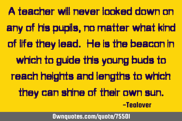 A teacher will never looked down on any of his pupils, no matter what kind of life they lead. He is