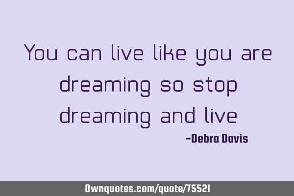 You can live like you are dreaming so stop dreaming and